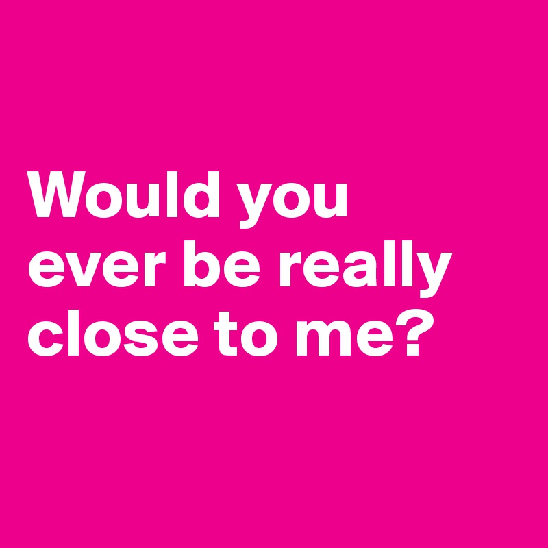 

Would you
ever be really close to me?

