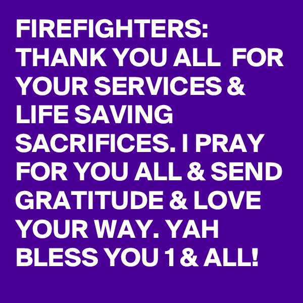 FIREFIGHTERS:
THANK YOU ALL  FOR YOUR SERVICES &  LIFE SAVING SACRIFICES. I PRAY FOR YOU ALL & SEND GRATITUDE & LOVE YOUR WAY. YAH BLESS YOU 1 & ALL!