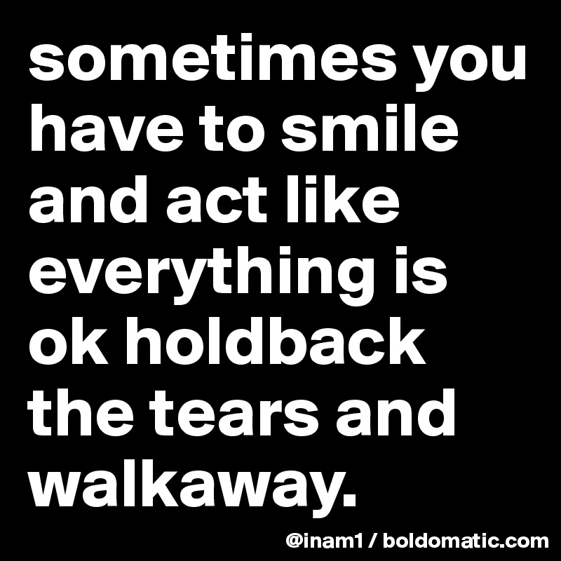 sometimes you have to smile and act like everything is ok holdback the tears and walkaway.                    