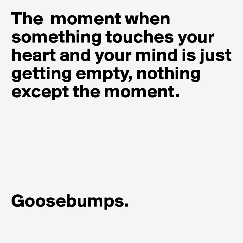 The  moment when something touches your heart and your mind is just getting empty, nothing except the moment.





Goosebumps.