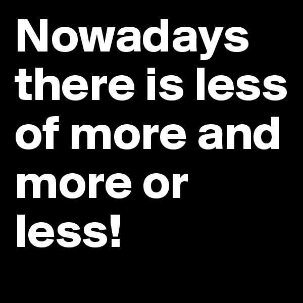 Nowadays there is less of more and more or less! 
