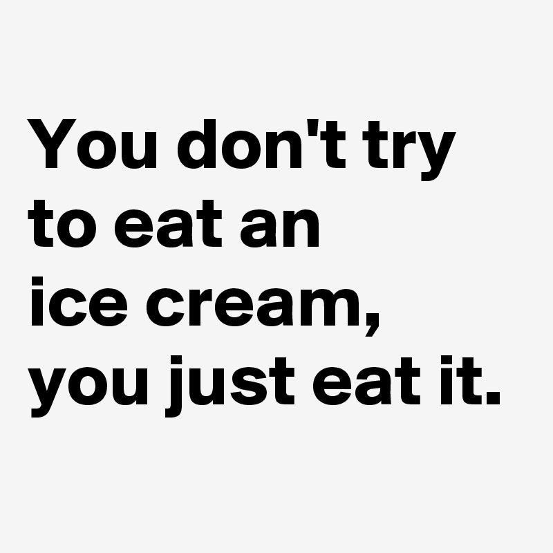 
You don't try to eat an 
ice cream, you just eat it.
