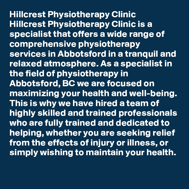 Hillcrest Physiotherapy Clinic 
Hillcrest Physiotherapy Clinic is a specialist that offers a wide range of comprehensive physiotherapy services in Abbotsford in a tranquil and relaxed atmosphere. As a specialist in the field of physiotherapy in Abbotsford, BC we are focused on maximizing your health and well-being. This is why we have hired a team of highly skilled and trained professionals who are fully trained and dedicated to helping, whether you are seeking relief from the effects of injury or illness, or simply wishing to maintain your health.