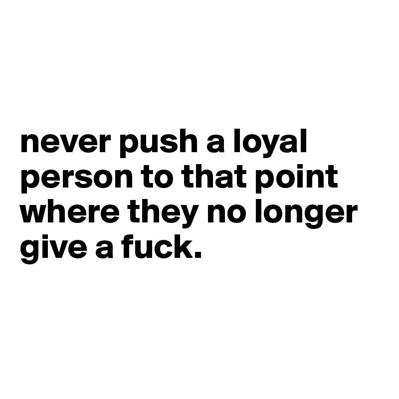 


never push a loyal person to that point where they no longer give a fuck.


