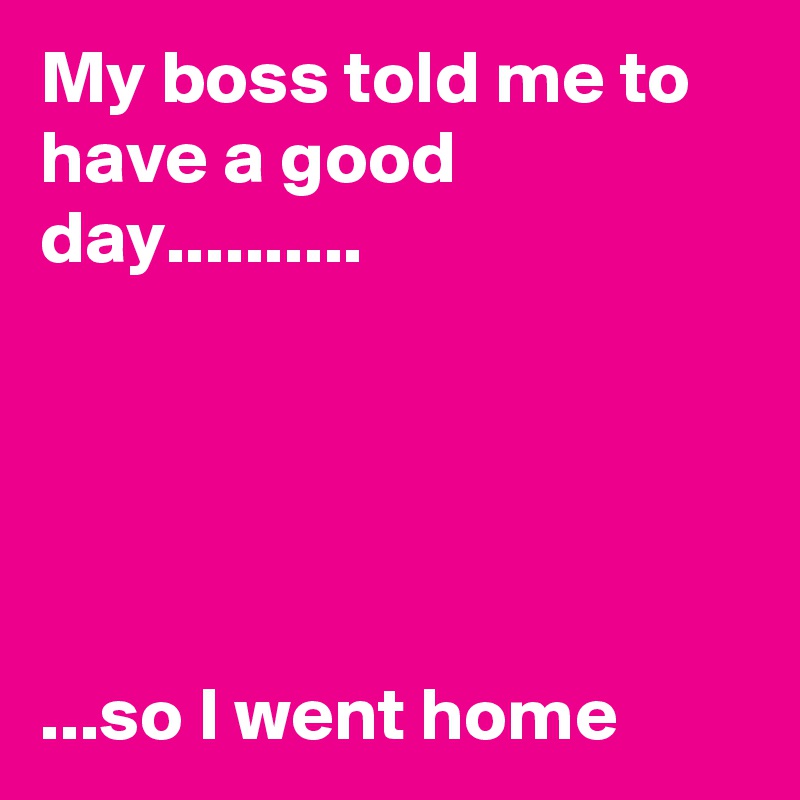 My boss told me to have a good day..........





...so I went home