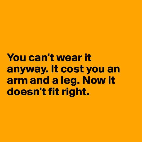 



You can't wear it anyway. It cost you an arm and a leg. Now it doesn't fit right. 


