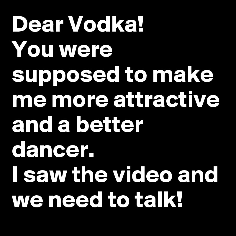 Dear Vodka!
You were supposed to make me more attractive and a better dancer.
I saw the video and we need to talk! 