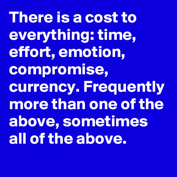 There is a cost to everything: time, effort, emotion, compromise, currency. Frequently more than one of the above, sometimes all of the above.