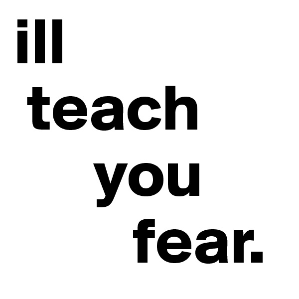ill
 teach
      you
         fear.
