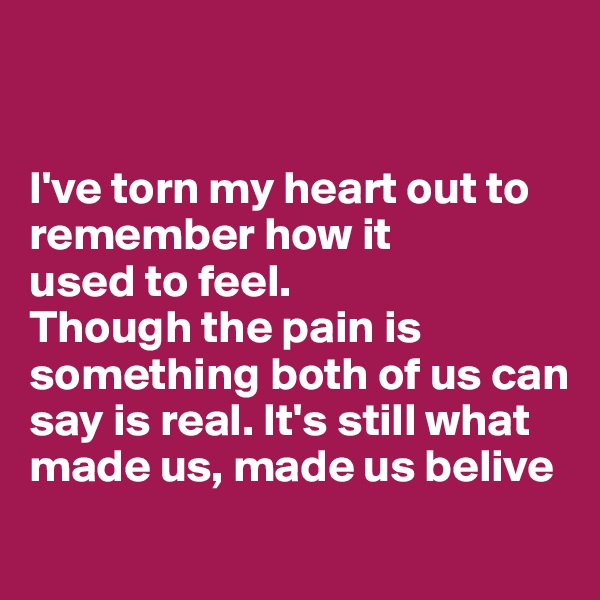 


I've torn my heart out to remember how it 
used to feel.
Though the pain is something both of us can say is real. It's still what made us, made us belive
