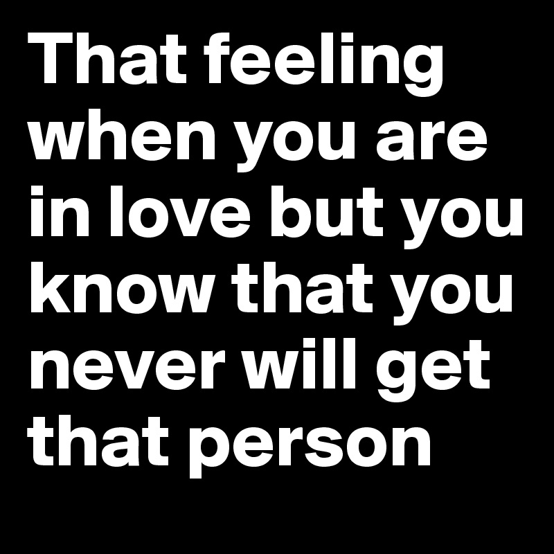 That feeling when you are in love but you know that you never will get that person