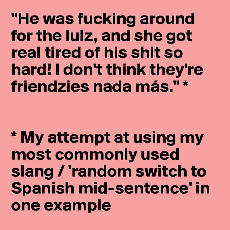 "He was fucking around for the lulz, and she got real tired of his shit so hard! I don't think they're friendzies nada más." *


* My attempt at using my most commonly used slang / 'random switch to Spanish mid-sentence' in one example