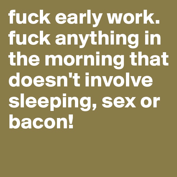 fuck early work. fuck anything in the morning that doesn't involve sleeping, sex or bacon!
