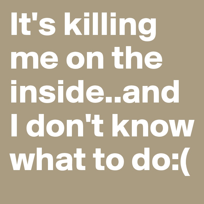 It's killing me on the inside..and I don't know what to do:(
