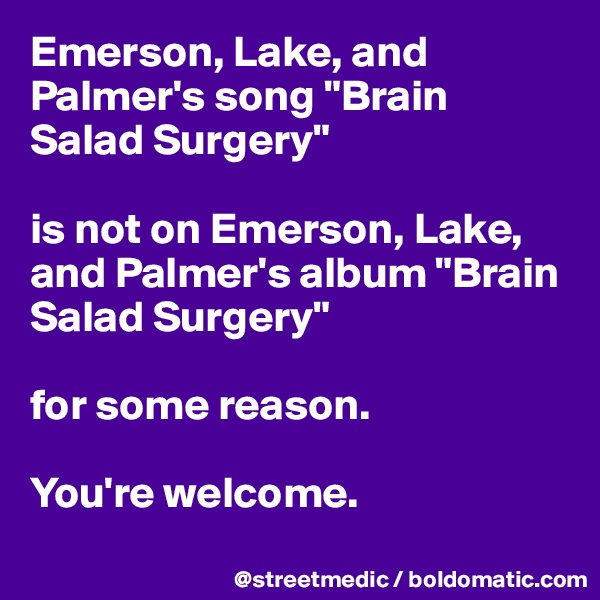 Emerson, Lake, and Palmer's song "Brain Salad Surgery"

is not on Emerson, Lake, and Palmer's album "Brain Salad Surgery"

for some reason.

You're welcome.
