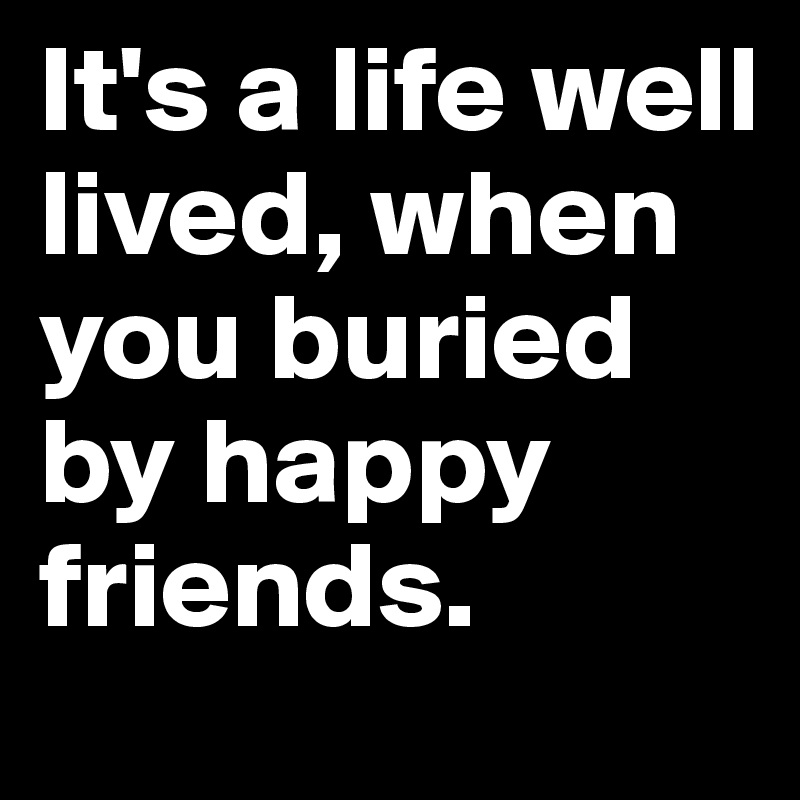 It's a life well lived, when you buried by happy friends.