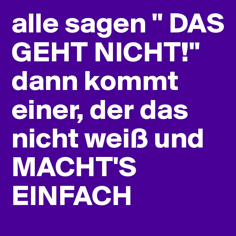 alle sagen " DAS GEHT NICHT!"
dann kommt einer, der das nicht weiß und MACHT'S EINFACH