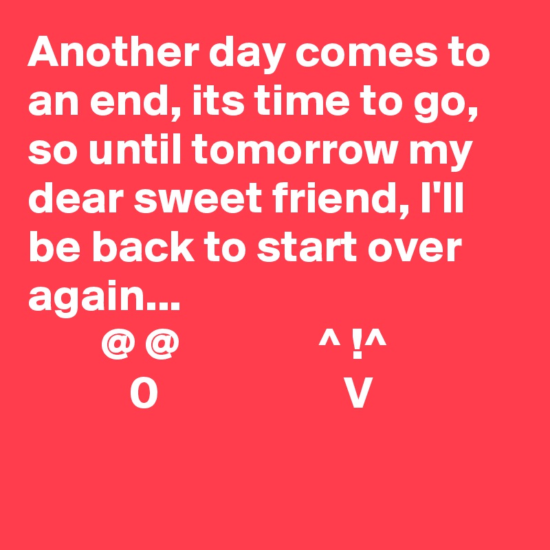 Another day comes to an end, its time to go, so until tomorrow my dear sweet friend, I'll be back to start over again... 
        @ @               ^ !^  
           0                    V
      
        