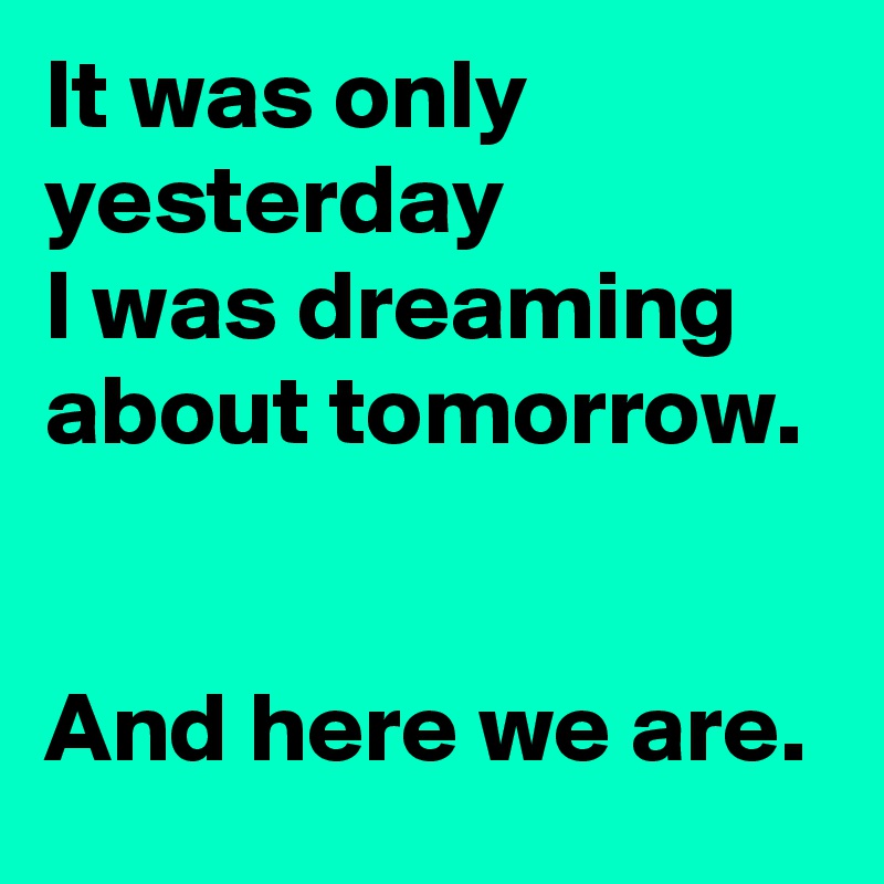 It was only yesterday
I was dreaming about tomorrow.


And here we are.