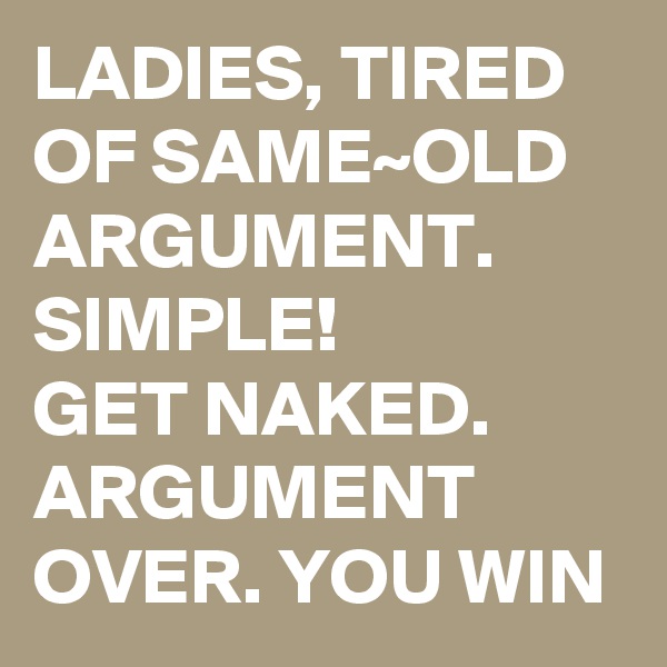 LADIES, TIRED OF SAME~OLD ARGUMENT. SIMPLE!         GET NAKED. ARGUMENT OVER. YOU WIN