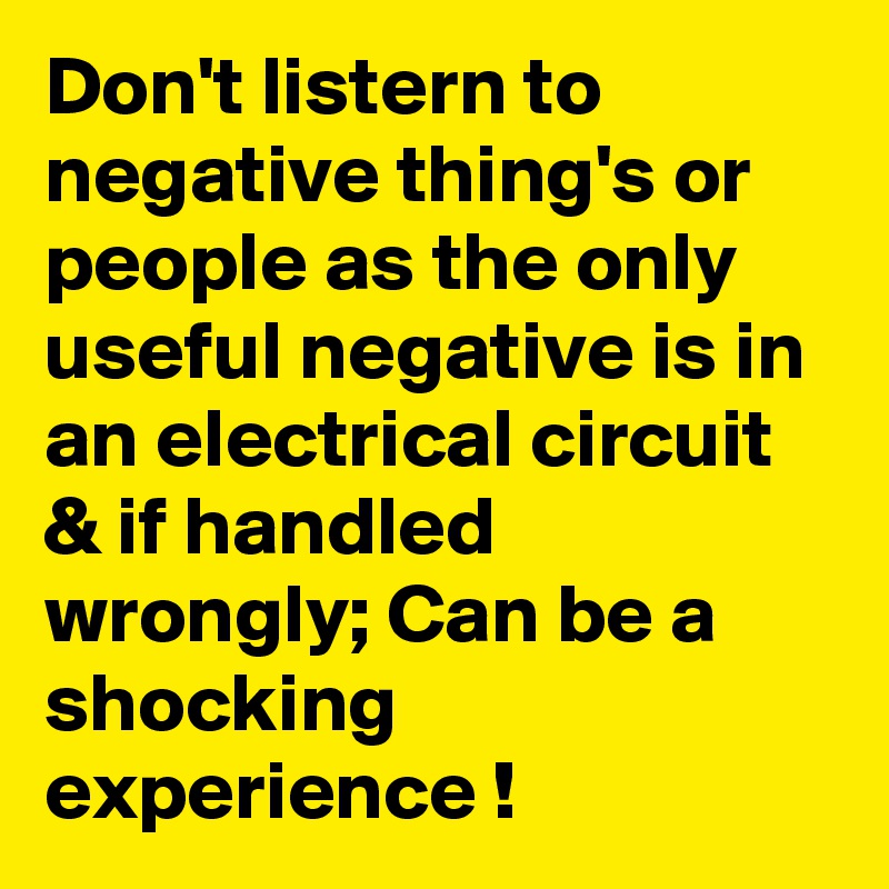 Don't listern to negative thing's or people as the only useful negative is in an electrical circuit & if handled wrongly; Can be a shocking experience !