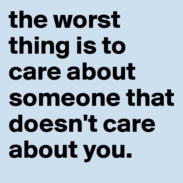 the worst thing is to care about someone that doesn't care about you.