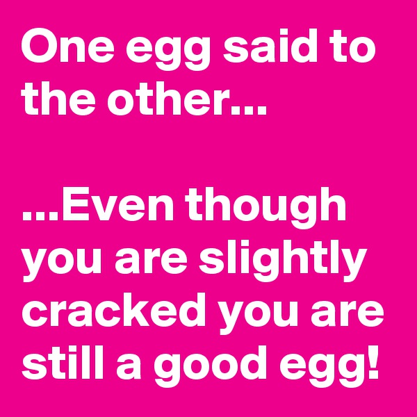 One egg said to the other...

...Even though you are slightly cracked you are still a good egg!