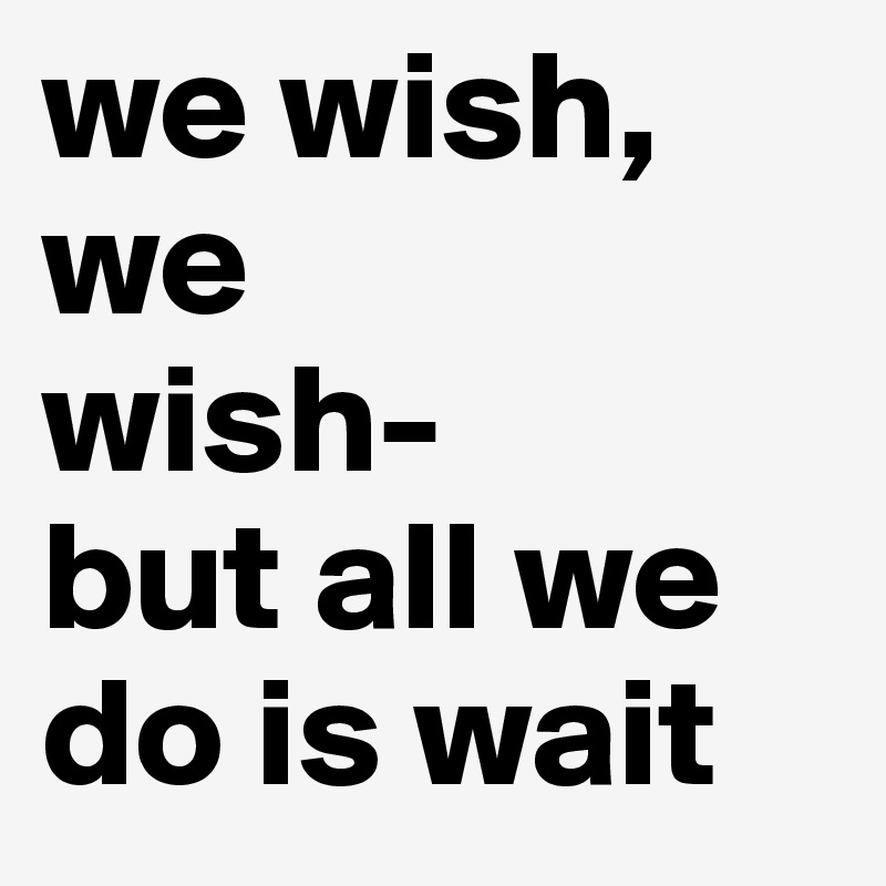 we wish,
we 
wish-
but all we do is wait