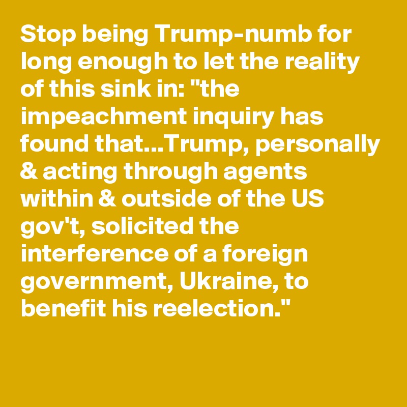 Stop being Trump-numb for long enough to let the reality of this sink in: "the impeachment inquiry has found that...Trump, personally & acting through agents within & outside of the US gov't, solicited the interference of a foreign government, Ukraine, to benefit his reelection."