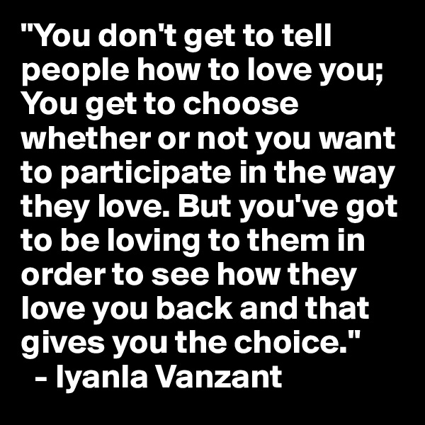 "You don't get to tell people how to love you; You get to choose whether or not you want to participate in the way they love. But you've got to be loving to them in order to see how they love you back and that gives you the choice." 
  - Iyanla Vanzant