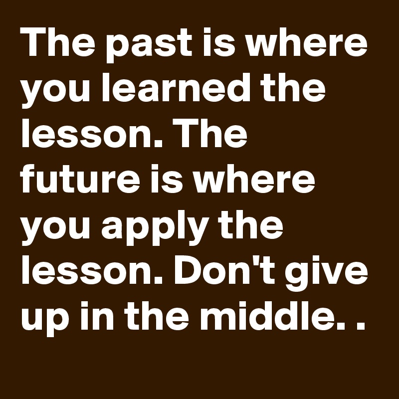 The past is where you learned the lesson. The future is where you apply the  lesson. Don't give up in the middle! - Quotes