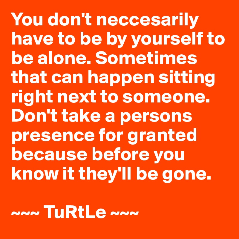 You don't neccesarily have to be by yourself to be alone. Sometimes that can happen sitting right next to someone. Don't take a persons presence for granted because before you know it they'll be gone.

~~~ TuRtLe ~~~