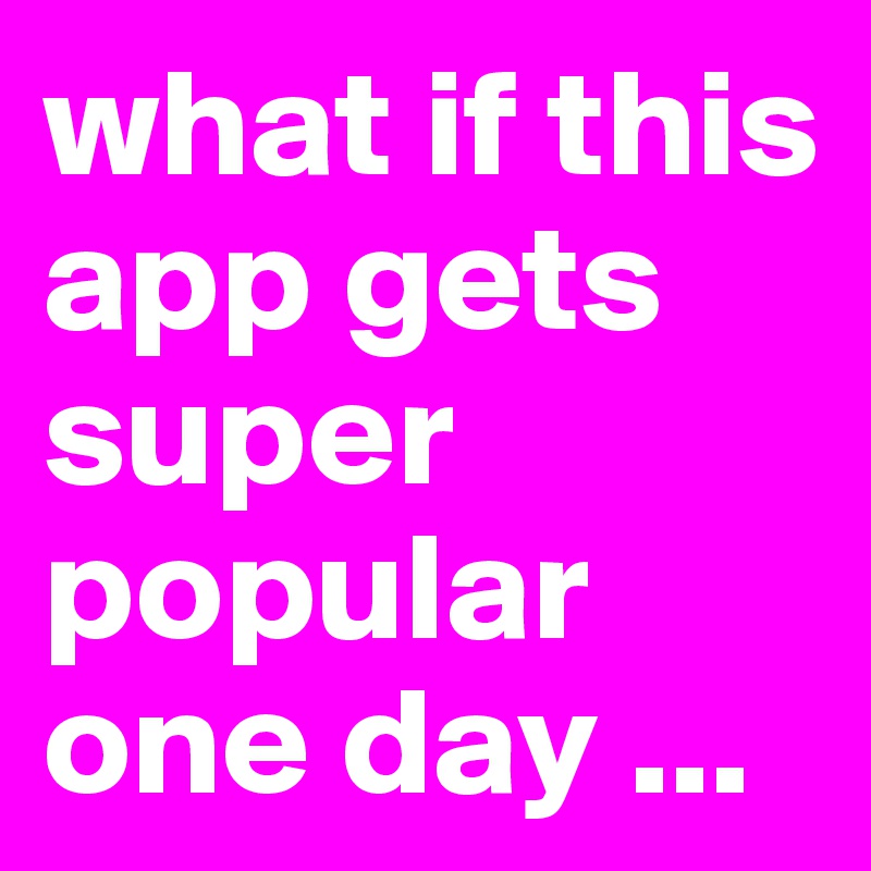what if this app gets super popular one day ...
