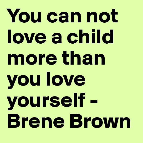 You can not love a child more than you love yourself - Brene Brown