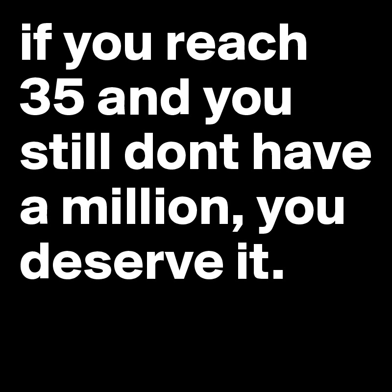 if you reach 35 and you still dont have a million, you deserve it.
