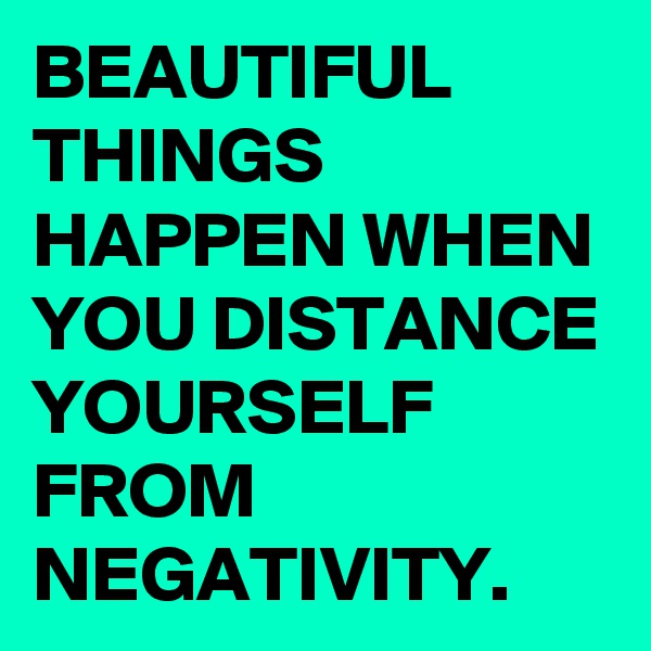 BEAUTIFUL THINGS HAPPEN WHEN YOU DISTANCE YOURSELF FROM NEGATIVITY. 
