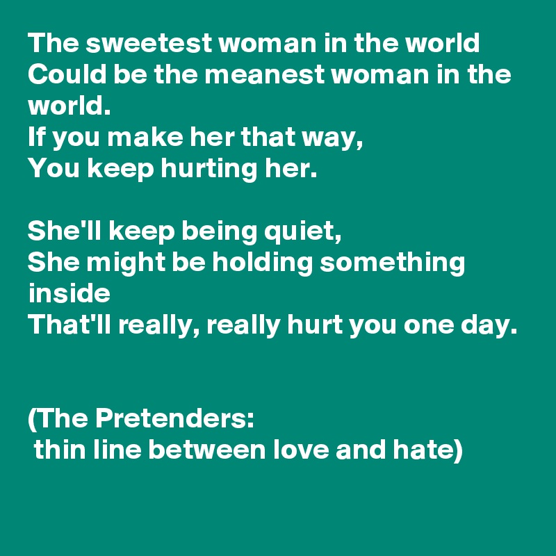 The sweetest woman in the world
Could be the meanest woman in the world.
If you make her that way,
You keep hurting her.

She'll keep being quiet,
She might be holding something inside
That'll really, really hurt you one day.


(The Pretenders:
 thin line between love and hate)

