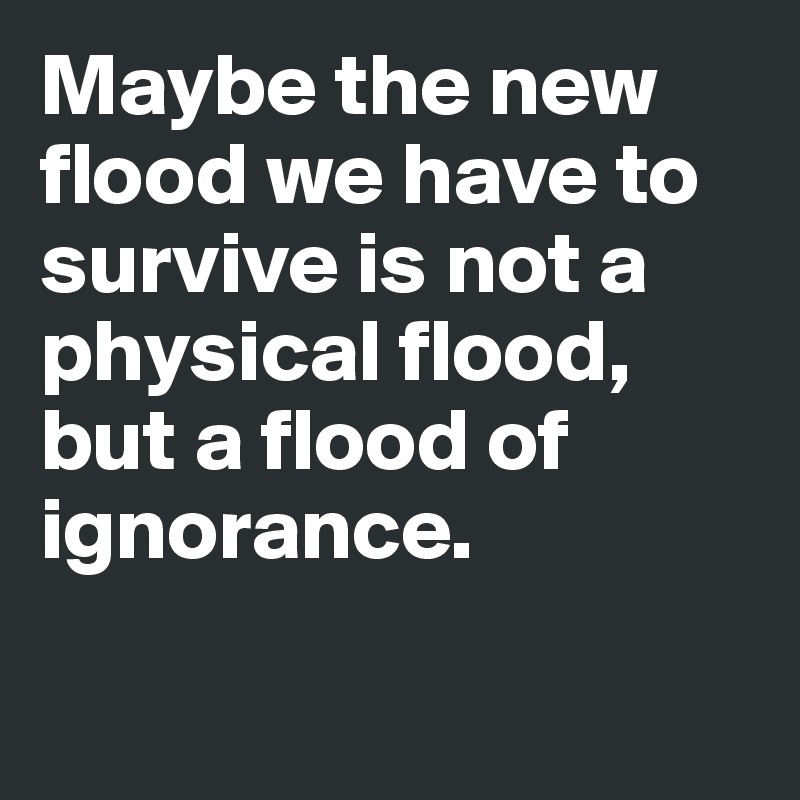 Maybe the new flood we have to survive is not a physical flood, but a flood of ignorance.

