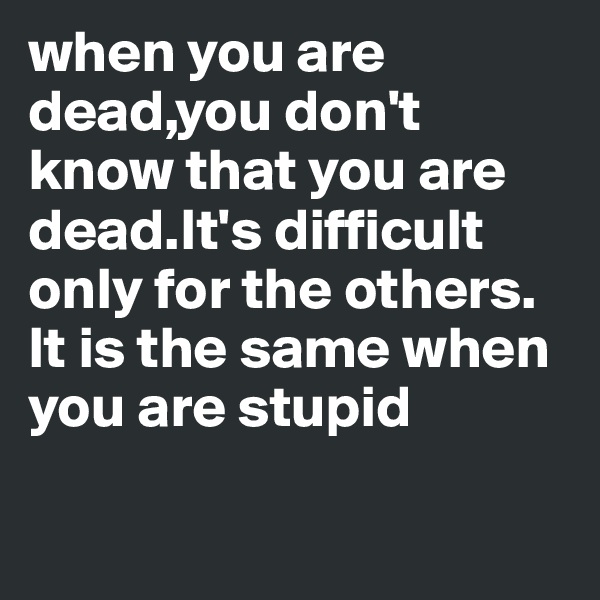 when you are dead,you don't know that you are dead.It's difficult only for the others.
It is the same when you are stupid

