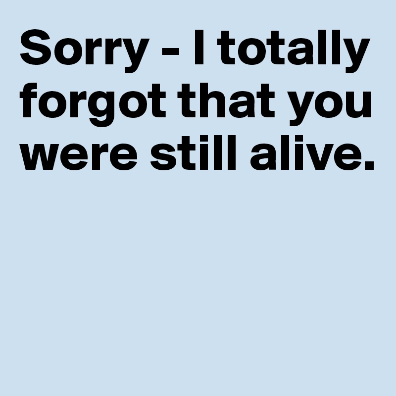 Sorry - I totally forgot that you were still alive. 



