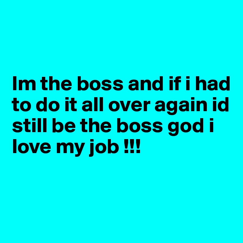 


Im the boss and if i had to do it all over again id still be the boss god i love my job !!!


