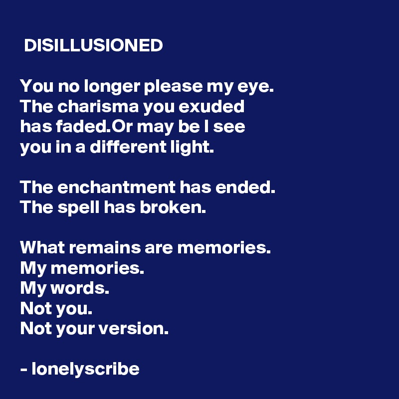  DISILLUSIONED

You no longer please my eye.
The charisma you exuded 
has faded.Or may be I see 
you in a different light.

The enchantment has ended.
The spell has broken.

What remains are memories.
My memories.
My words.
Not you.
Not your version.

- lonelyscribe 