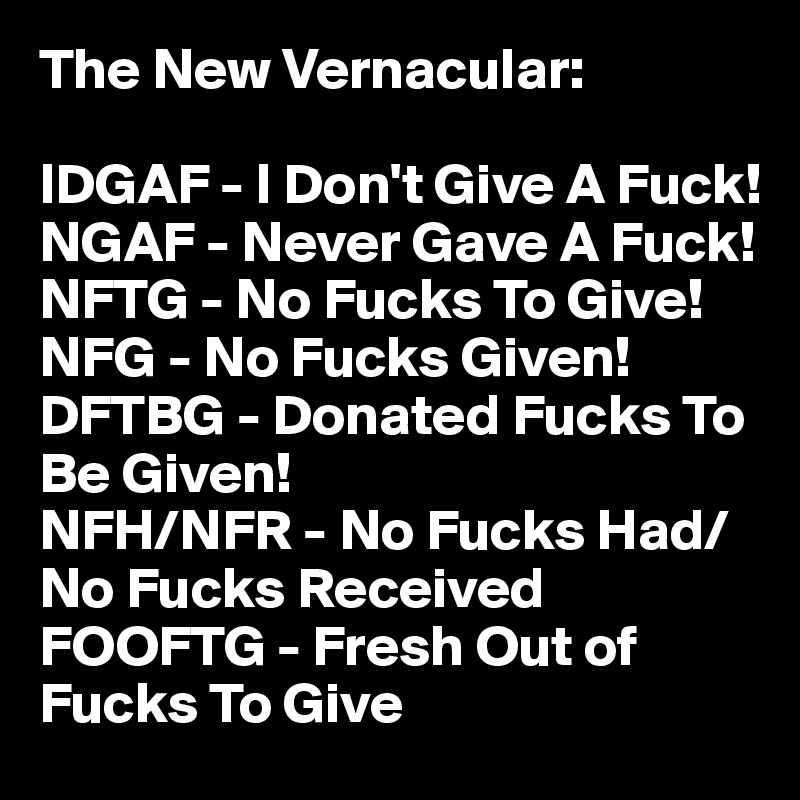 The New Vernacular:

IDGAF - I Don't Give A Fuck!
NGAF - Never Gave A Fuck!
NFTG - No Fucks To Give!
NFG - No Fucks Given!
DFTBG - Donated Fucks To Be Given!
NFH/NFR - No Fucks Had/No Fucks Received
FOOFTG - Fresh Out of Fucks To Give