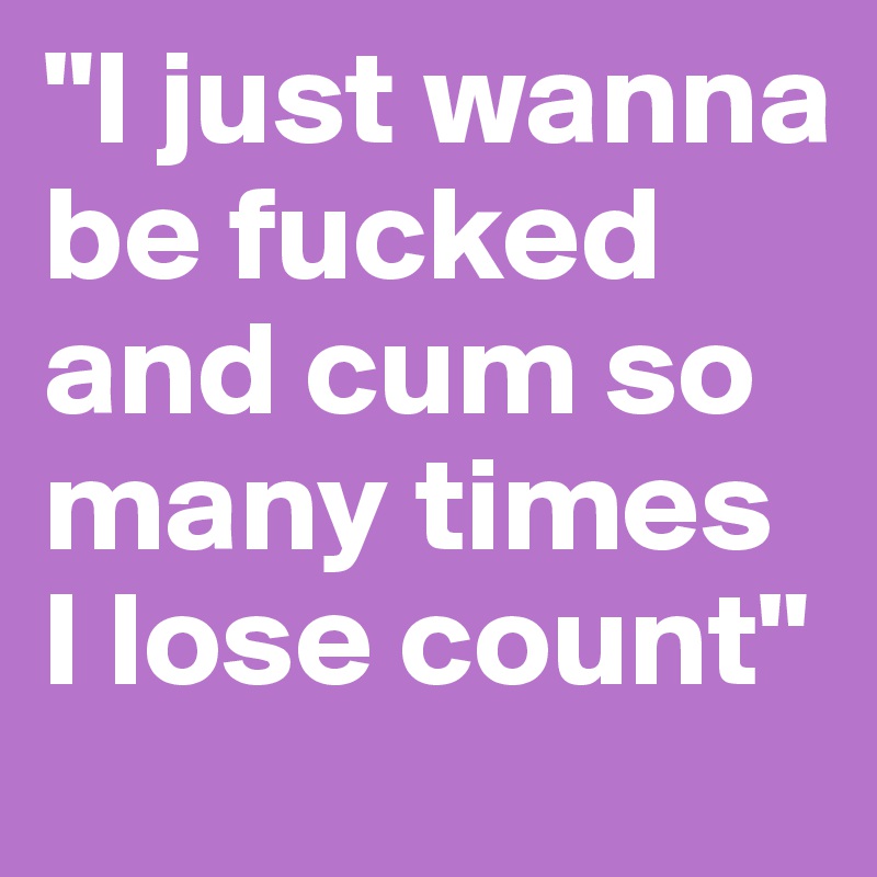 "I just wanna be fucked and cum so many times I lose count"