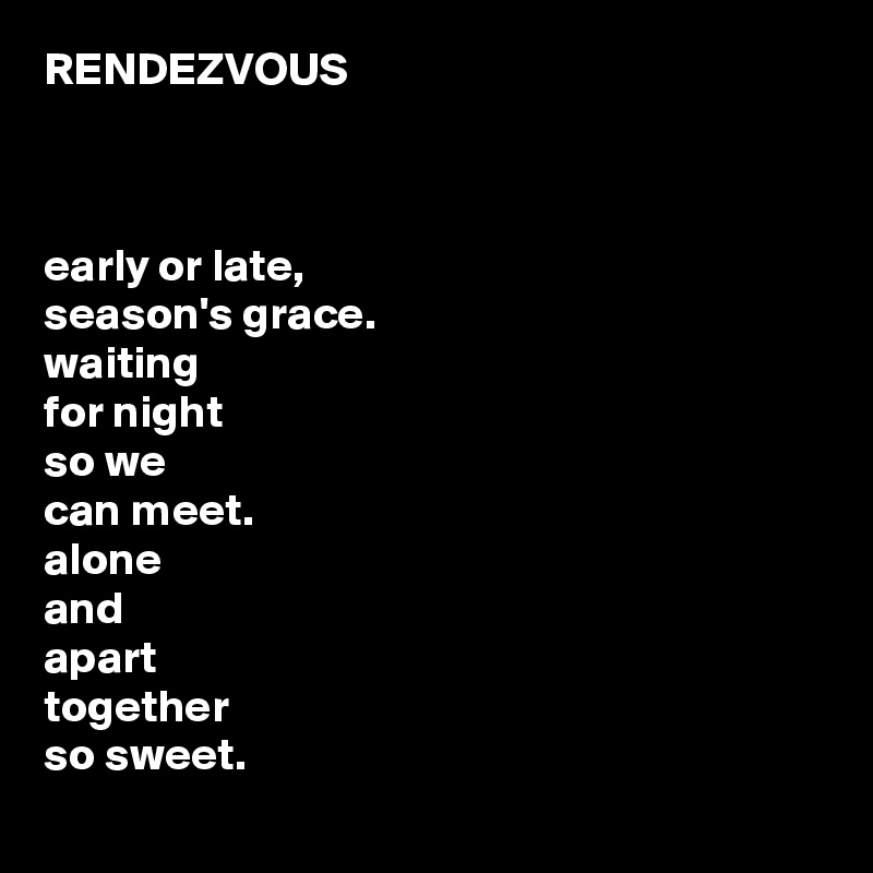 RENDEZVOUS 



early or late,
season's grace.
waiting 
for night
so we 
can meet.
alone 
and
apart
together
so sweet.
