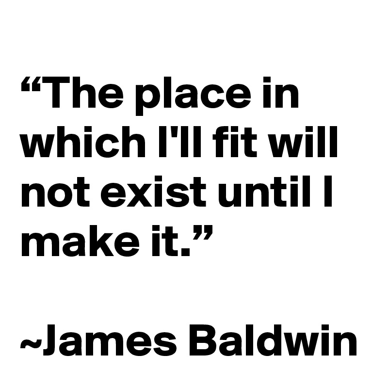 
“The place in which I'll fit will not exist until I make it.”

~James Baldwin