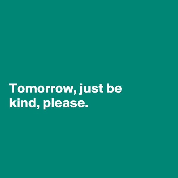 




Tomorrow, just be 
kind, please. 



