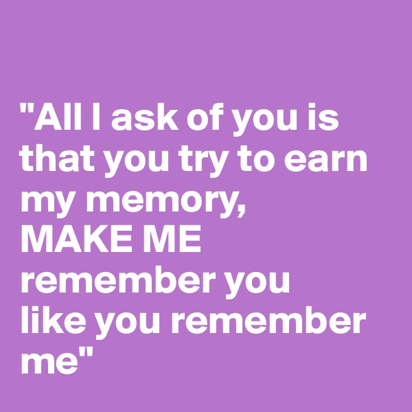 

"All I ask of you is that you try to earn my memory,
MAKE ME remember you 
like you remember me"