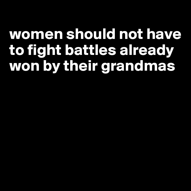 
women should not have to fight battles already won by their grandmas





