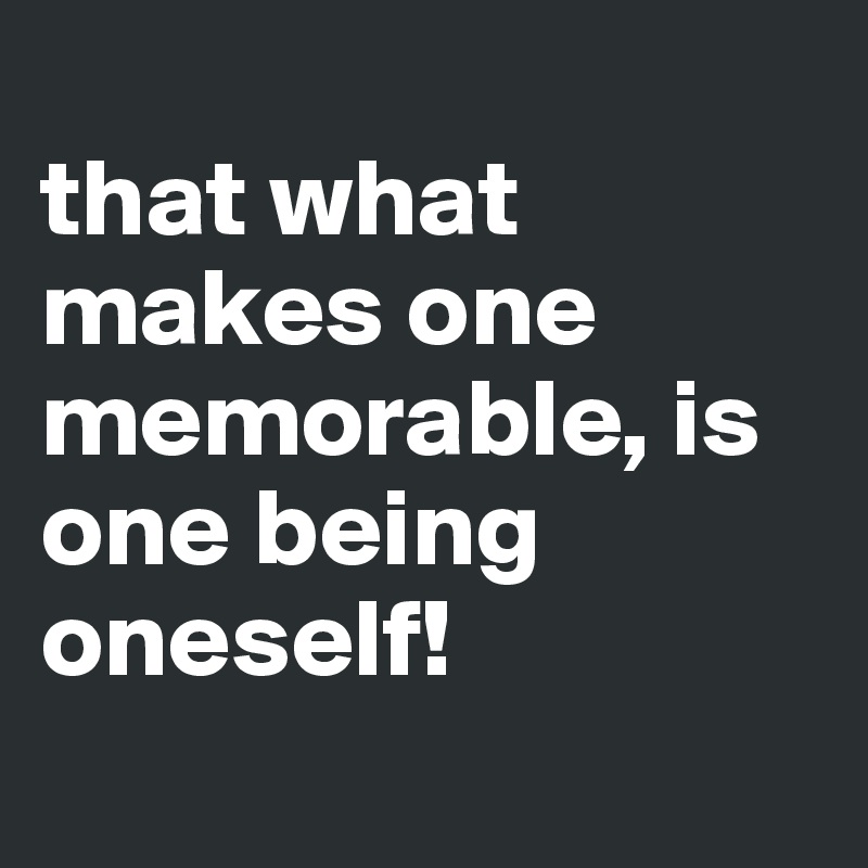 
that what makes one memorable, is one being oneself!
